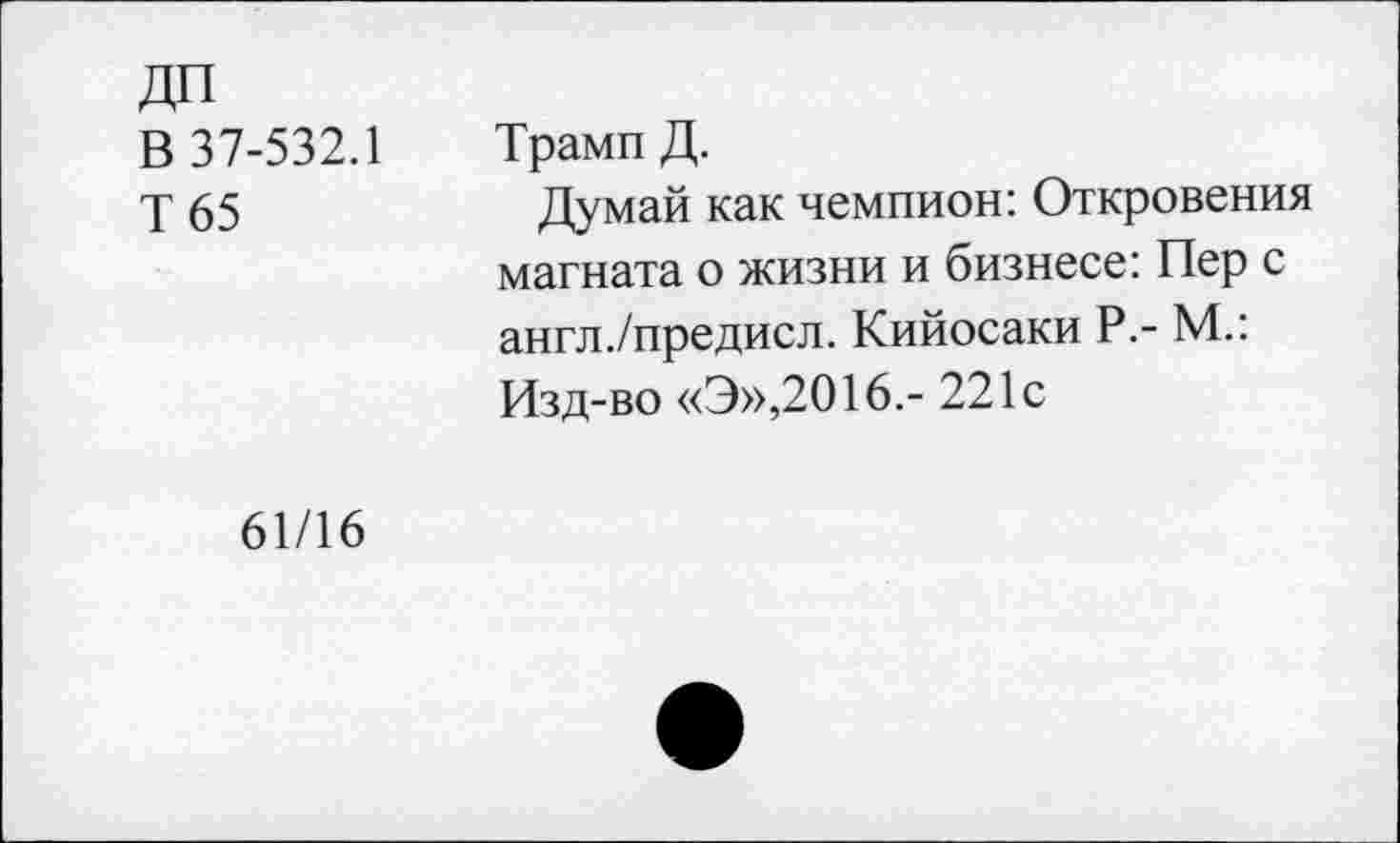 ﻿ДП
В 37-532.1
Т 65
Трамп Д.
Думай как чемпион: Откровения магната о жизни и бизнесе: Пер с англ./предисл. Кийосаки Р.- М.: Изд-во «Э»,2016.- 221с
61/16